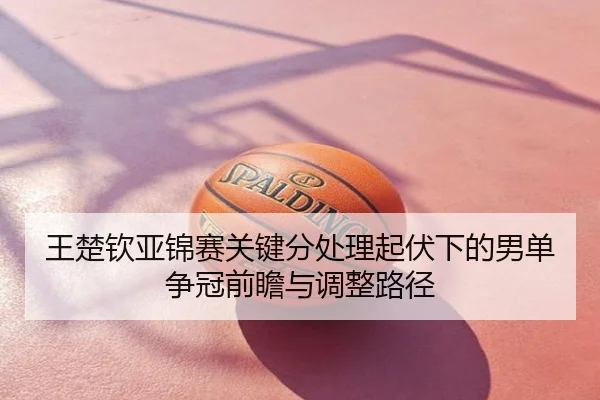 王楚钦亚锦赛关键分处理起伏下的男单争冠前瞻与调整路径