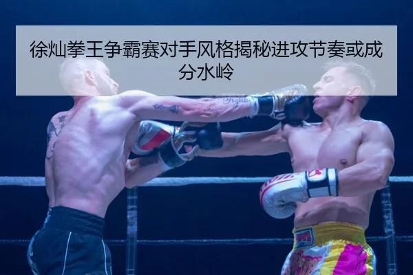 徐灿拳王争霸赛对手风格揭秘进攻节奏或成分水岭